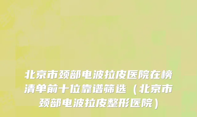 北京市颈部电波拉皮医院在榜清单前十位靠谱筛选（北京市颈部电波拉皮整形医院）