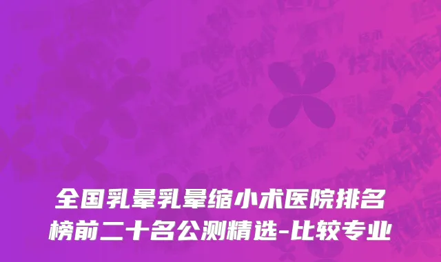 全国乳晕乳晕缩小术医院排名榜前二十名公测精选-比较专业