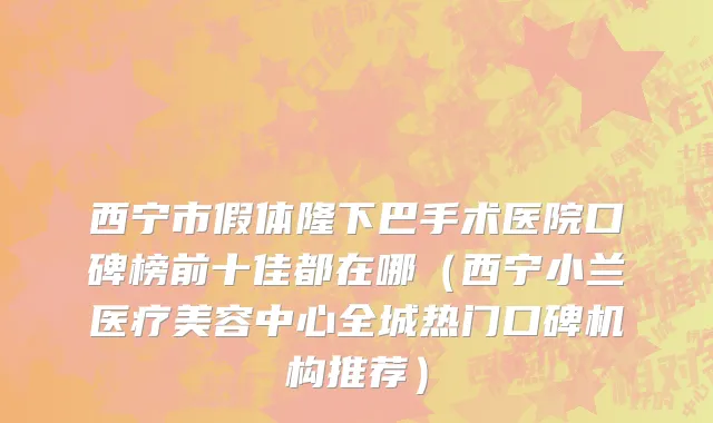 西宁市假体隆下巴手术医院口碑榜前十佳都在哪（西宁小兰医疗美容中心全城热门口碑机构推荐）