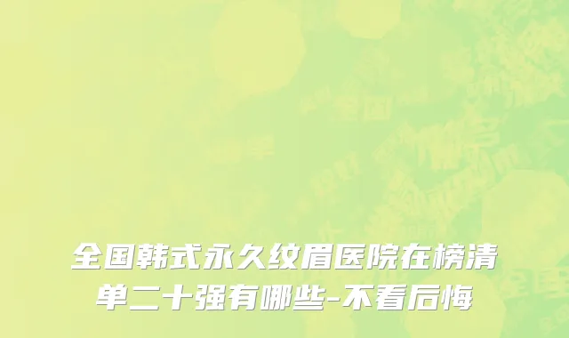 全国韩式永久纹眉医院在榜清单二十强有哪些-不看后悔