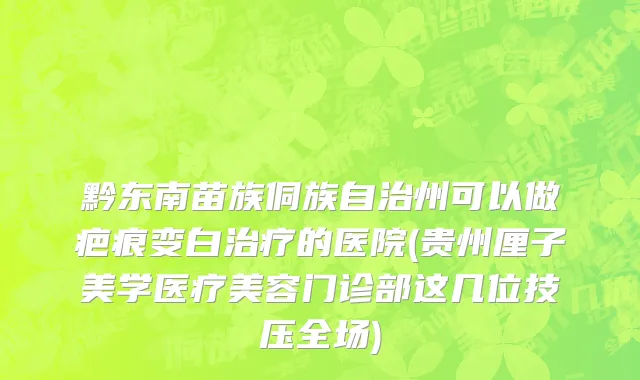 黔东南苗族侗族自治州可以做疤痕变白治疗的医院(贵州厘子美学医疗美容门诊部这几位技压全场)