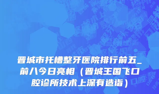 晋城市托槽整牙医院排行前五_前八今日亮相（晋城王国飞口腔诊所技术上深有造诣）