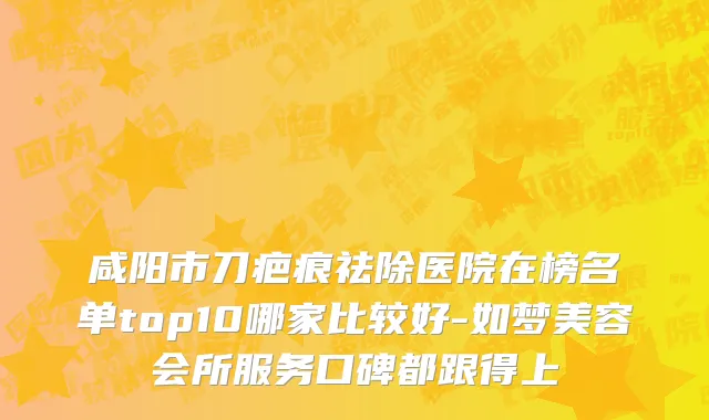 咸阳市刀疤痕祛除医院在榜名单top10哪家比较好-如梦美容会所服务口碑都跟得上