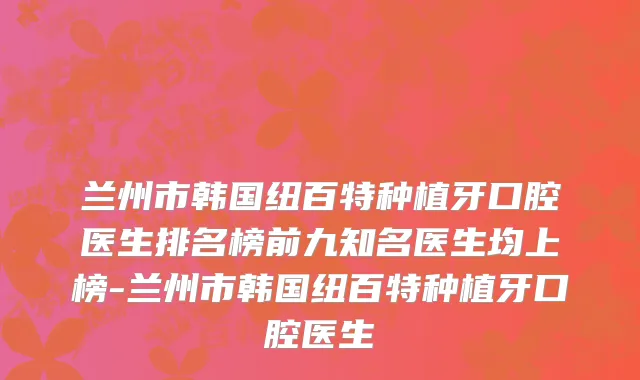 兰州市韩国纽百特种植牙口腔医生排名榜前九知名医生均上榜-兰州市韩国纽百特种植牙口腔医生