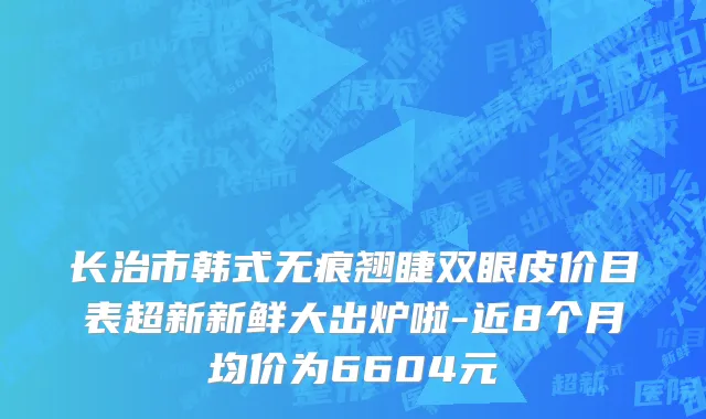 长治市韩式无痕翘睫双眼皮价目表超新新鲜大出炉啦-近8个月均价为6604元
