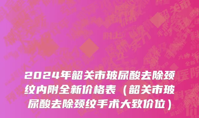 2024年韶关市玻尿酸去除颈纹内附全新价格表（韶关市玻尿酸去除颈纹手术大致价位）