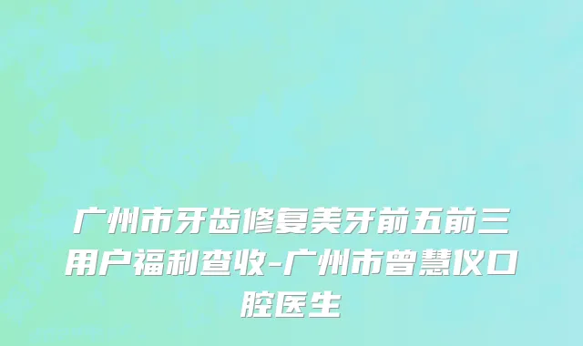 广州市牙齿修复美牙前五前三用户福利查收-广州市曾慧仪口腔医生