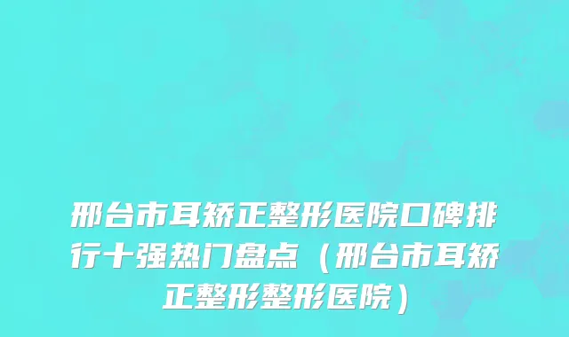 邢台市耳矫正整形医院口碑排行十强热门盘点（邢台市耳矫正整形整形医院）