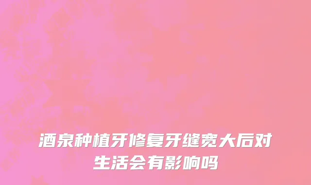 酒泉种植牙修复牙缝宽大后对生活会有影响吗