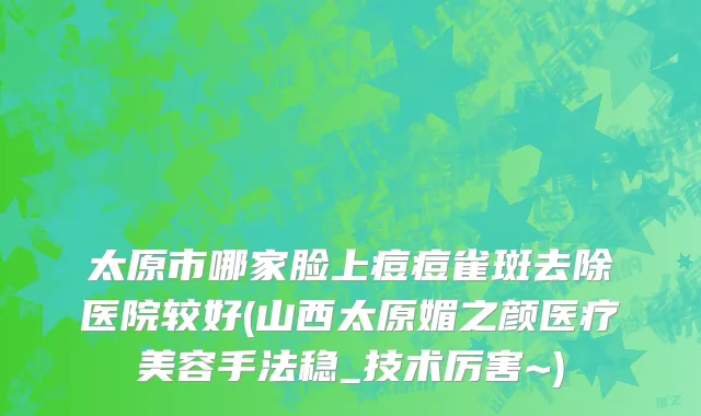 太原市哪家脸上痘痘雀斑去除医院较好(山西太原媚之颜医疗美容手法稳_技术厉害~)
