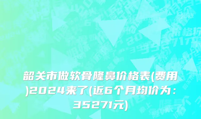 韶关市做软骨隆鼻价格表(费用)2024来了(近6个月均价为：35271元)