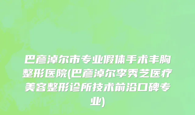 巴彦淖尔市专业假体手术丰胸整形医院(巴彦淖尔李秀芝医疗美容整形诊所技术前沿口碑专业)