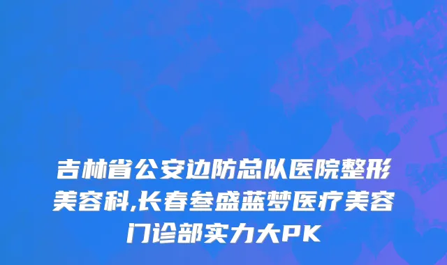 吉林省公安边防总队医院整形美容科,长春叁盛蓝梦医疗美容门诊部实力大PK