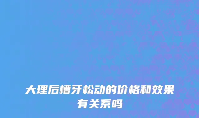 大理后槽牙松动的价格和效果有关系吗