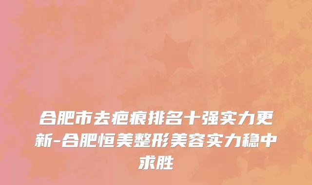 合肥市去疤痕排名十强实力更新-合肥恒美整形美容实力稳中求胜