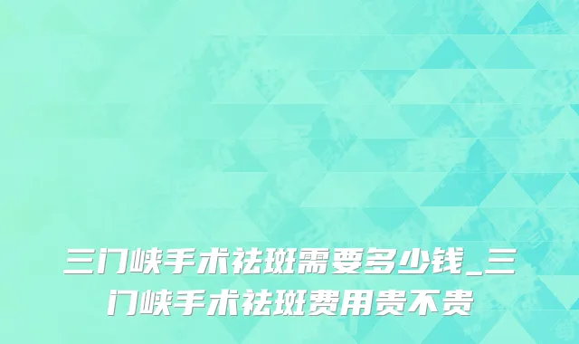 三门峡手术祛斑需要多少钱_三门峡手术祛斑费用贵不贵