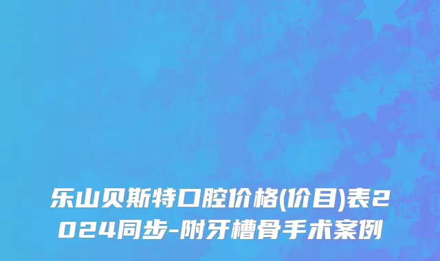 乐山贝斯特口腔价格(价目)表2024同步-附牙槽骨手术案例