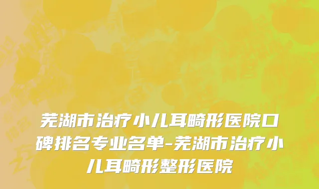 芜湖市治疗小儿耳畸形医院口碑排名专业名单-芜湖市治疗小儿耳畸形整形医院