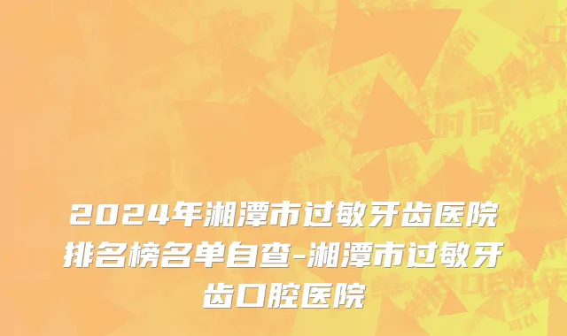 2024年湘潭市过敏牙齿医院排名榜名单自查-湘潭市过敏牙齿口腔医院