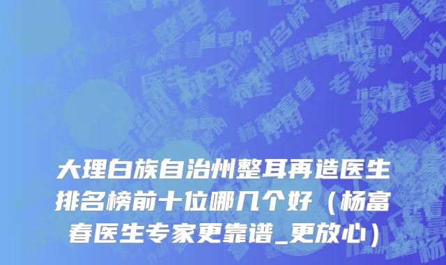 大理白族自治州整耳再造医生排名榜前十位哪几个好（杨富春医生专家更靠谱_更放心）