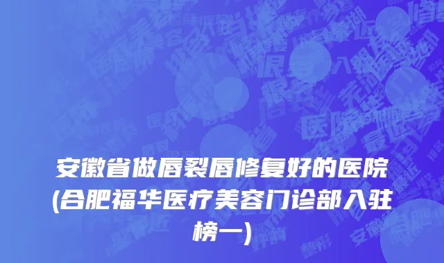 安徽省做唇裂唇修复好的医院(合肥福华医疗美容门诊部入驻榜一)