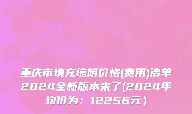 重庆市填充缩阴价格(费用)清单2024全新版本来了(2024年均价为：12256元）