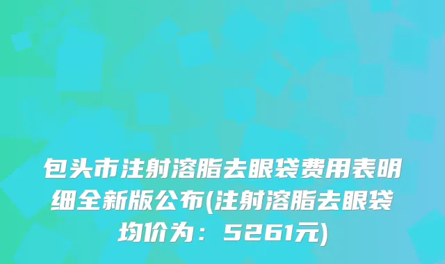 包头市注射溶脂去眼袋费用表明细全新版公布(注射溶脂去眼袋均价为：5261元)