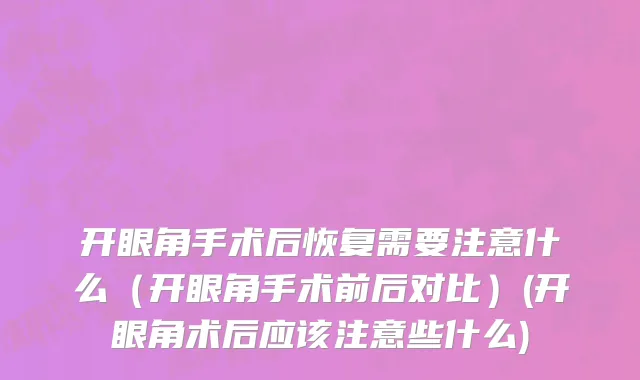 开眼角手术后恢复需要注意什么（开眼角手术前后对比）(开眼角术后应该注意些什么)