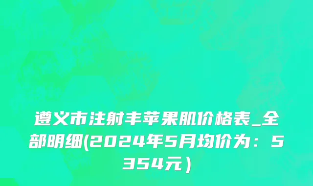 遵义市注射丰苹果肌价格表_全部明细(2024年5月均价为：5354元）