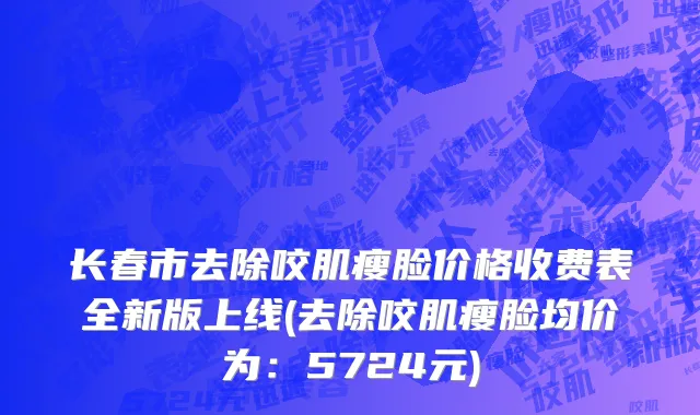 长春市去除咬肌瘦脸价格收费表全新版上线(去除咬肌瘦脸均价为：5724元)