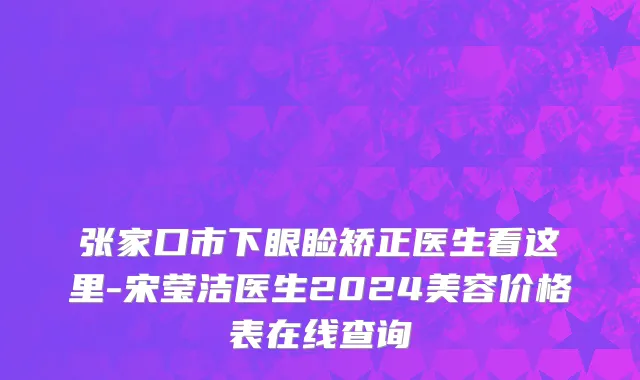 张家口市下眼睑矫正医生看这里-宋莹洁医生2024美容价格表在线查询