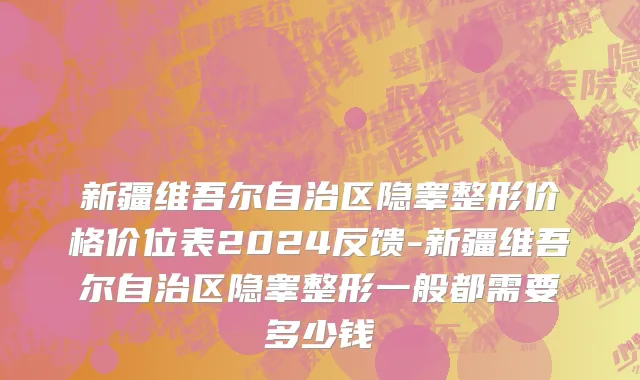 新疆维吾尔自治区隐睾整形价格价位表2024反馈-新疆维吾尔自治区隐睾整形一般都需要多少钱