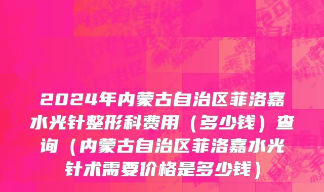 2024年内蒙古自治区菲洛嘉水光针整形科费用（多少钱）查询（内蒙古自治区菲洛嘉水光针术需要价格是多少钱）