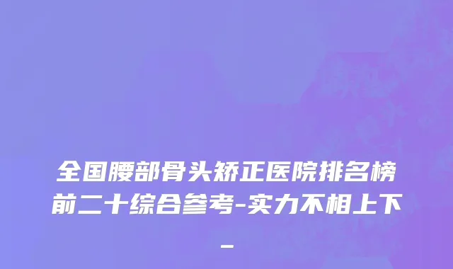 全国腰部骨头矫正医院排名榜前二十综合参考-实力不相上下_