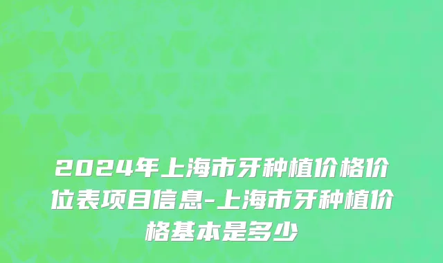 2024年上海市牙种植价格价位表项目信息-上海市牙种植价格基本是多少