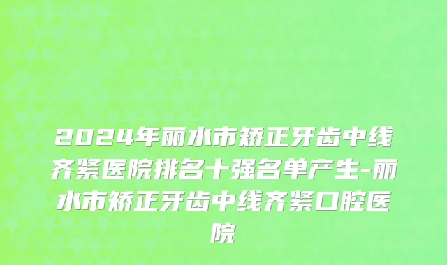 2024年丽水市矫正牙齿中线齐紧医院排名十强名单产生-丽水市矫正牙齿中线齐紧口腔医院
