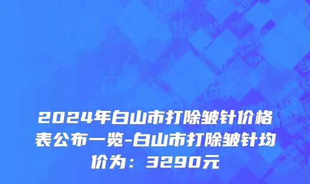 2024年白山市打除皱针价格表公布一览-白山市打除皱针均价为：3290元