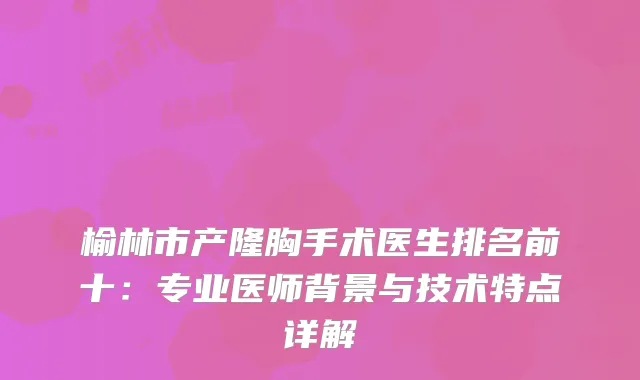 榆林市产隆胸手术医生排名前十：专业医师背景与技术特点详解