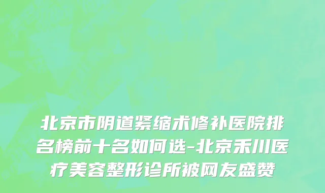 北京市阴道紧缩术修补医院排名榜前十名如何选-北京禾川医疗美容整形诊所被网友盛赞