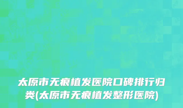 太原市无痕植发医院口碑排行归类(太原市无痕植发整形医院)
