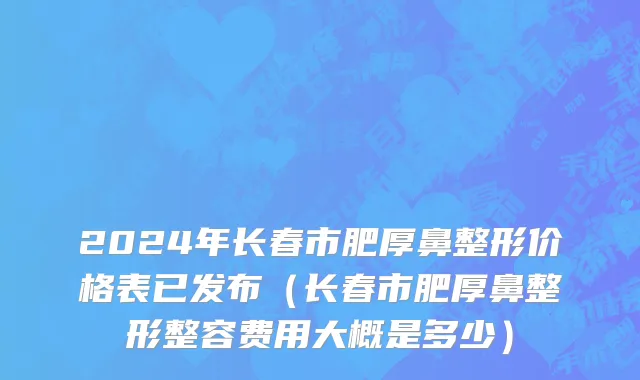 2024年长春市肥厚鼻整形价格表已发布（长春市肥厚鼻整形整容费用大概是多少）