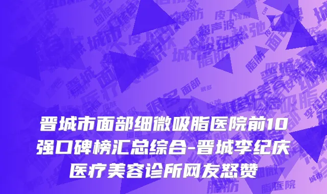 晋城市面部细微吸脂医院前10强口碑榜汇总综合-晋城李纪庆医疗美容诊所网友怒赞