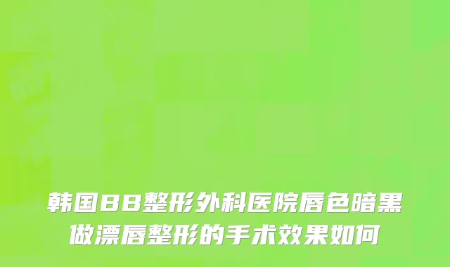 韩国BB整形外科医院唇色暗黑做漂唇整形的手术效果如何