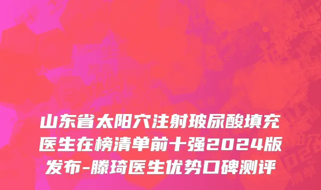 山东省太阳穴注射玻尿酸填充医生在榜清单前十强2024版发布-滕琦医生优势口碑测评