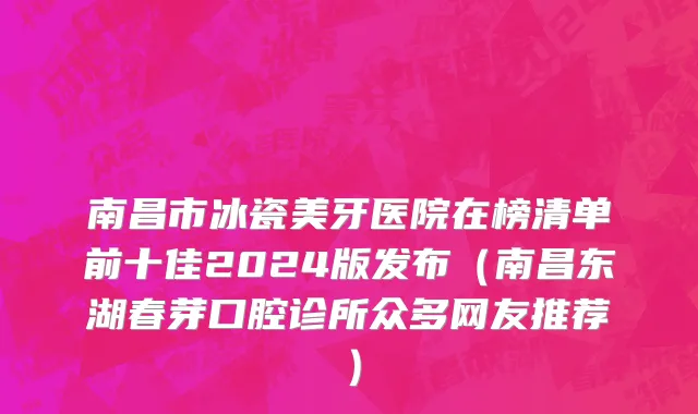 南昌市冰瓷美牙医院在榜清单前十佳2024版发布（南昌东湖春芽口腔诊所众多网友推荐）