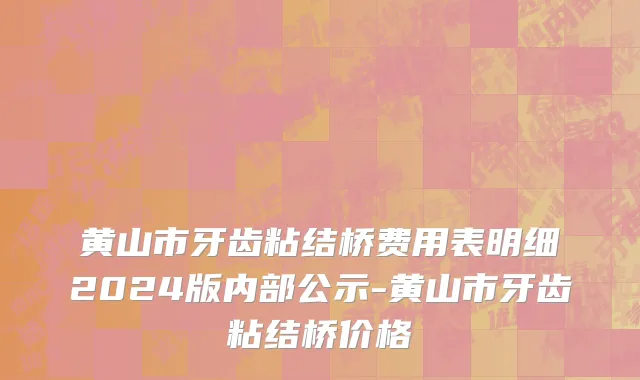 黄山市牙齿粘结桥费用表明细2024版内部公示-黄山市牙齿粘结桥价格