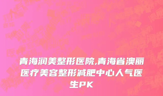 青海润美整形医院,青海省澳丽医疗美容整形减肥中心人气医生PK