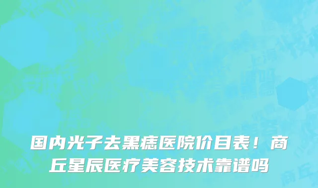 国内光子去黑痣医院价目表!商丘星辰医疗美容技术靠谱吗