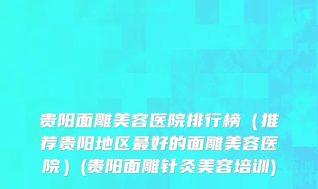 贵阳面雕美容医院排行榜（推荐贵阳地区最好的面雕美容医院）(贵阳面雕针灸美容培训)