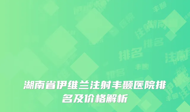 湖南省伊维兰注射丰颞医院排名及价格解析